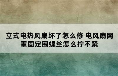 立式电热风扇坏了怎么修 电风扇网罩固定圈螺丝怎么拧不紧